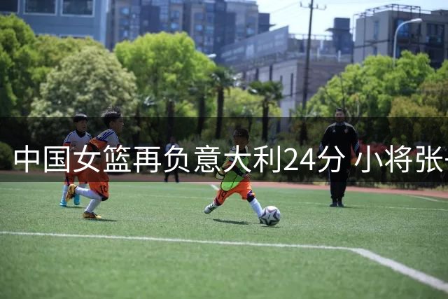 中国女篮再负意大利24分 小将张子宇独撑危局
