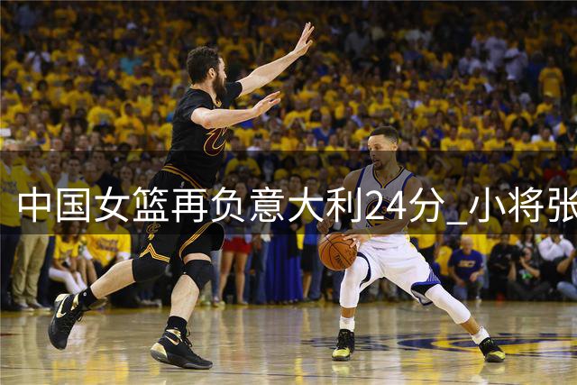 中国女篮再负意大利24分 小将张子宇独撑危局