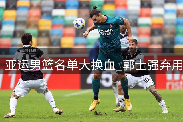 亚运男篮名单大换血 郭士强弃用多名主力引热议