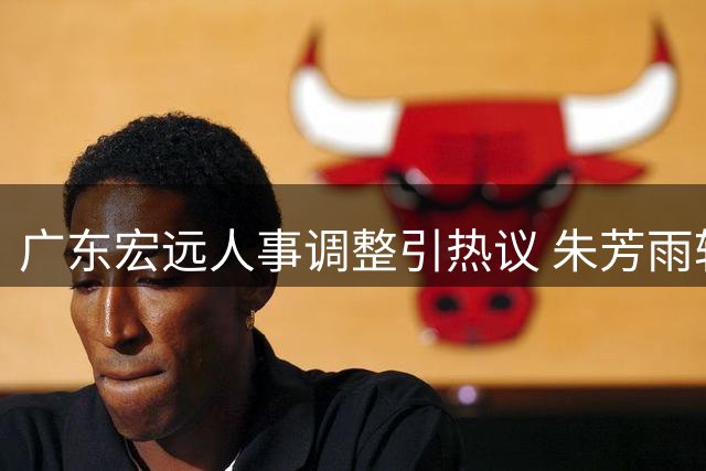 广东宏远人事调整引热议 朱芳雨转型顾问角色 徐杰亚运落选缘由公开