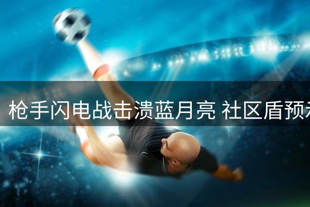 枪手闪电战击溃蓝月亮 社区盾预示英超新变局