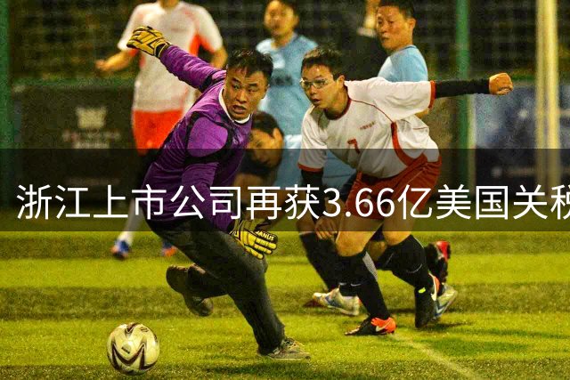 浙江上市公司再获3.66亿美国关税返还 累计退税突破6亿