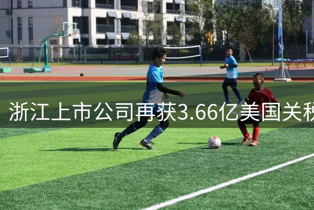 浙江上市公司再获3.66亿美国关税返还 累计退税突破6亿