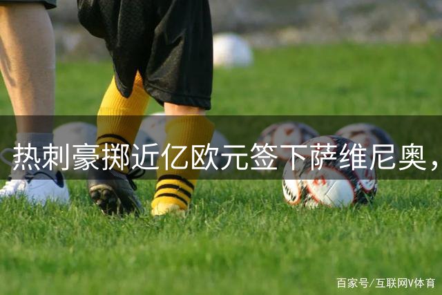 热刺豪掷近亿欧元签下萨维尼奥，转会细节曝光