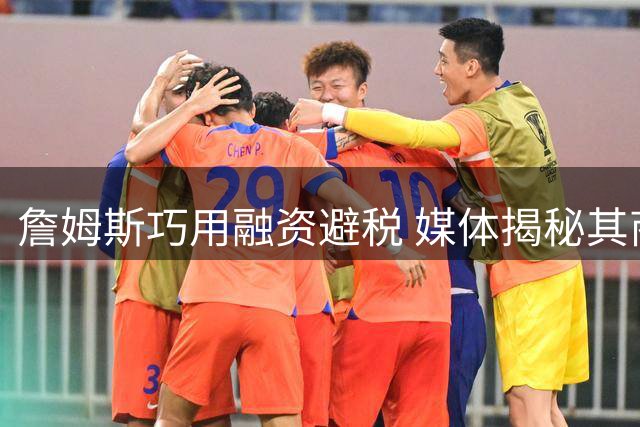 詹姆斯巧用融资避税 媒体揭秘其商业运作模式