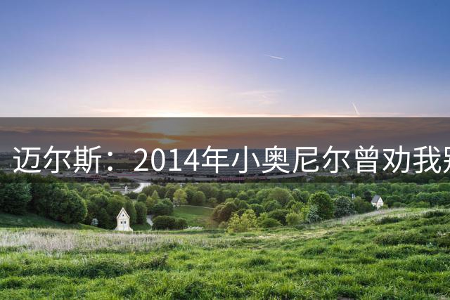 迈尔斯：2014年小奥尼尔曾劝我别拆散勇士 他懂得如何面对失败