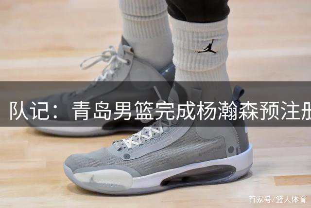 队记：青岛男篮完成杨瀚森预注册 但盼他在NBA打出一片天